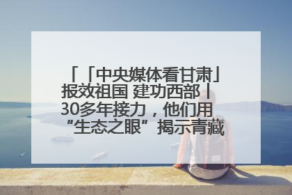 「中央媒体看甘肃」报效祖国 建功西部丨30多年接力，他们用“生态之眼”揭示青藏高原的秘密