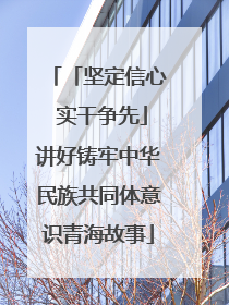 「坚定信心 实干争先」讲好铸牢中华民族共同体意识青海故事