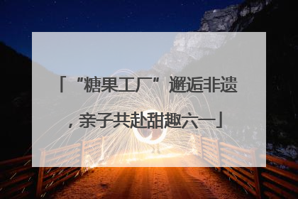 “糖果工厂”邂逅非遗，亲子共赴甜趣六一