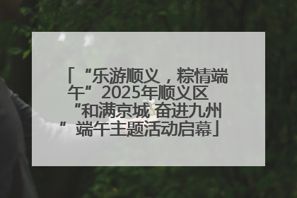 “乐游顺义，粽情端午”2025年顺义区“和满京城 奋进九州”端午主题活动启幕