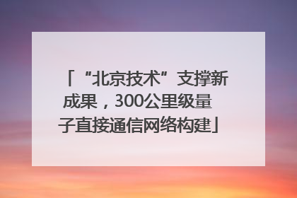 “北京技术”支撑新成果，300公里级量子直接通信网络构建