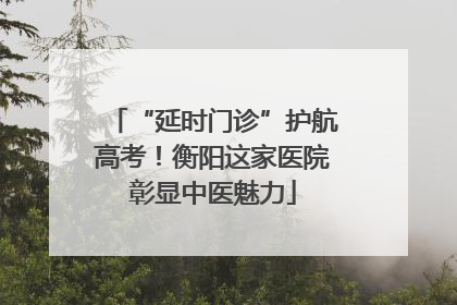 “延时门诊”护航高考！衡阳这家医院彰显中医魅力