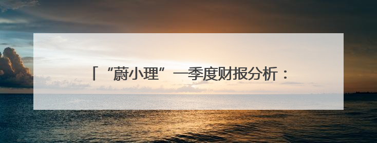 “蔚小理”一季度财报分析：理想盈利稳健 小鹏亏损收窄