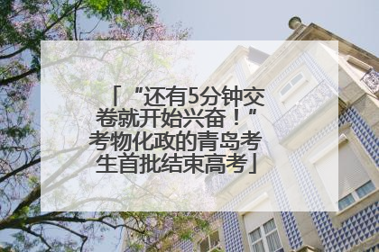 “还有5分钟交卷就开始兴奋！”考物化政的青岛考生首批结束高考
