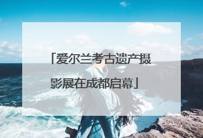 爱尔兰考古遗产摄影展在成都启幕