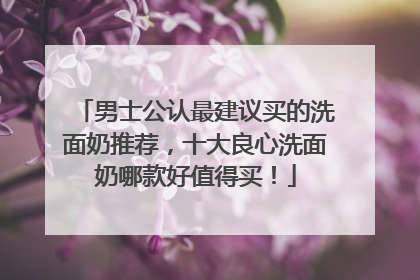 男士公认最建议买的洗面奶推荐，十大良心洗面奶哪款好值得买！