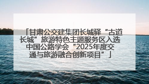 甘肃公交建集团长城驿“古道长城”旅游特色主题服务区入选中国公路学会“2025年度交通与旅游融合创新项目”