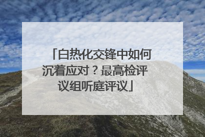 白热化交锋中如何沉着应对？最高检评议组听庭评议