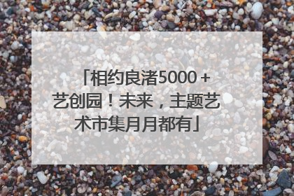 相约良渚5000＋艺创园！未来，主题艺术市集月月都有