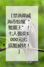 禁渔期威海市惊现“蟹霸王”！七人强卖3000元劣质蟹被铐！