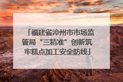 福建省漳州市市场监管局“三精准”创新筑牢糕点加工安全防线