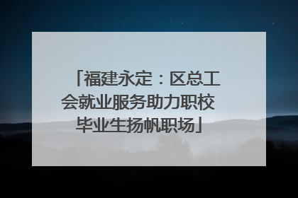 福建永定：区总工会就业服务助力职校毕业生扬帆职场