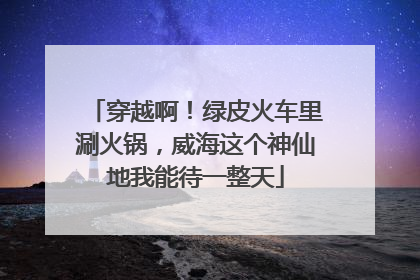 穿越啊！绿皮火车里涮火锅，威海这个神仙地我能待一整天