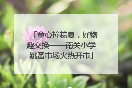 童心撞粽夏，好物趣交换——南关小学跳蚤市场火热开市