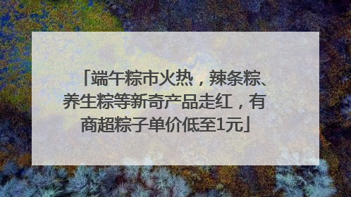端午粽市火热，辣条粽、养生粽等新奇产品走红，有商超粽子单价低至1元
