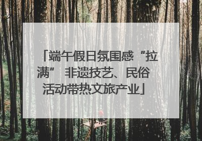 端午假日氛围感“拉满” 非遗技艺、民俗活动带热文旅产业