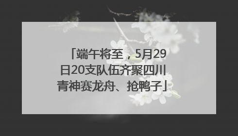 端午将至，5月29日20支队伍齐聚四川青神赛龙舟、抢鸭子