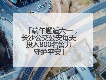 端午邂逅六一，长沙公交公安每天投入800名警力守护平安