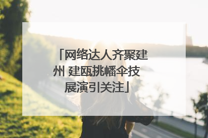网络达人齐聚建州 建瓯挑幡伞技展演引关注