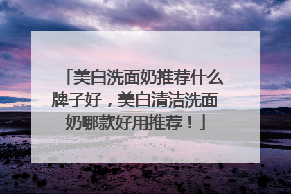 美白洗面奶推荐什么牌子好，美白清洁洗面奶哪款好用推荐！