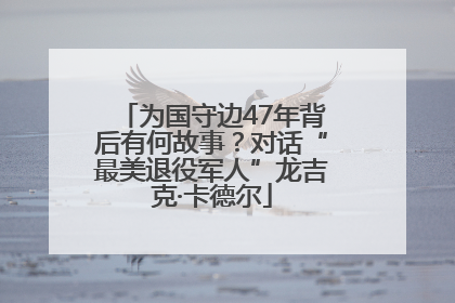 为国守边47年背后有何故事？对话“最美退役军人”龙吉克·卡德尔
