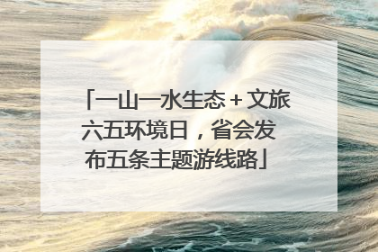 一山一水生态＋文旅 六五环境日，省会发布五条主题游线路