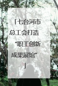 七台河市总工会打造“职工创新成果展馆”