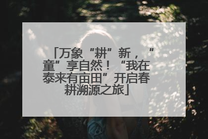 万象“耕”新，“童”享自然！“我在泰来有亩田”开启春耕溯源之旅