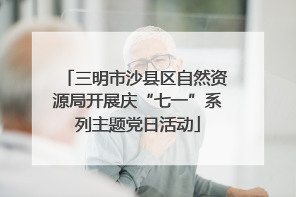 三明市沙县区自然资源局开展庆“七一”系列主题党日活动