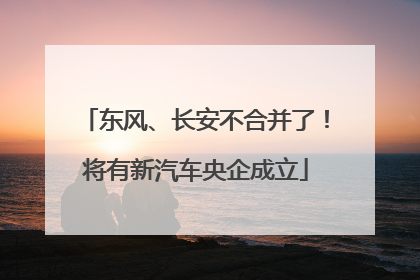 东风、长安不合并了！将有新汽车央企成立