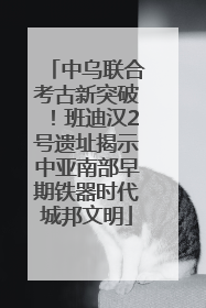 中乌联合考古新突破！班迪汉2号遗址揭示中亚南部早期铁器时代城邦文明