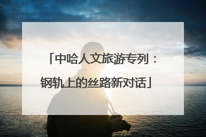 中哈人文旅游专列：钢轨上的丝路新对话