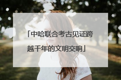中哈联合考古见证跨越千年的文明交响