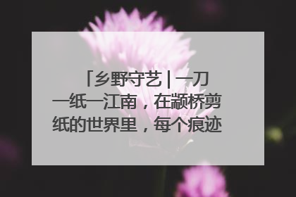乡野守艺 | 一刀一纸一江南，在颛桥剪纸的世界里，每个痕迹都刻着水乡的柔情