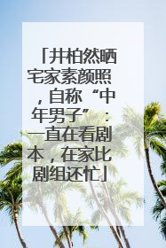 井柏然晒宅家素颜照，自称“中年男子”：一直在看剧本，在家比剧组还忙