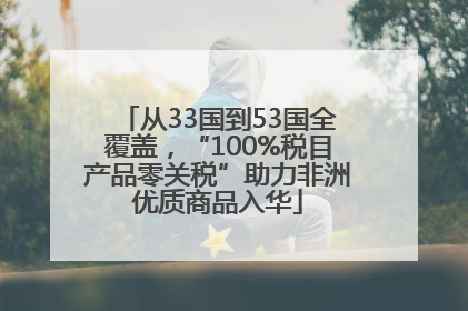 从33国到53国全覆盖，“100%税目产品零关税”助力非洲优质商品入华