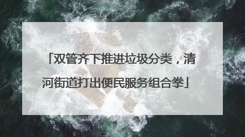 双管齐下推进垃圾分类，清河街道打出便民服务组合拳