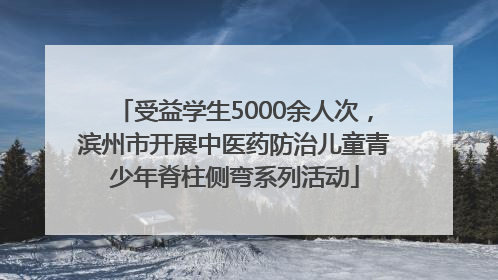 受益学生5000余人次，滨州市开展中医药防治儿童青少年脊柱侧弯系列活动