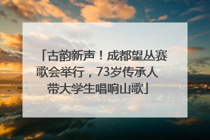 古韵新声！成都望丛赛歌会举行，73岁传承人带大学生唱响山歌