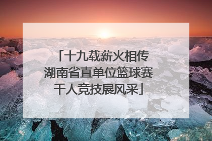 十九载薪火相传 湖南省直单位篮球赛千人竞技展风采