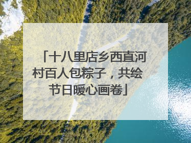 十八里店乡西直河村百人包粽子，共绘节日暖心画卷