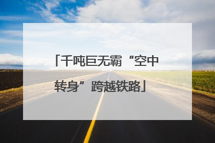 千吨巨无霸“空中转身”跨越铁路