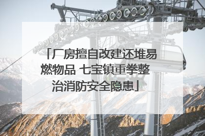 厂房擅自改建还堆易燃物品 七宝镇重拳整治消防安全隐患