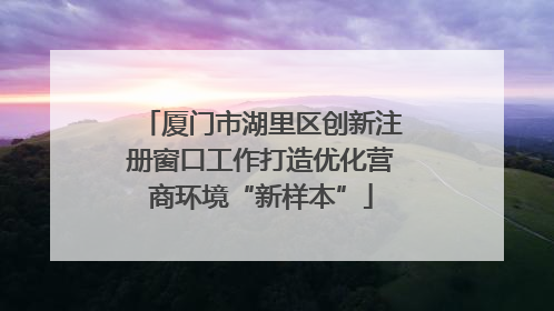 厦门市湖里区创新注册窗口工作打造优化营商环境“新样本”