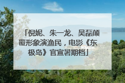 倪妮、朱一龙、吴磊颠覆形象演渔民，电影《东极岛》官宣暑期档