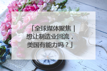 全球媒体聚焦｜想让制造业回流，美国有能力吗？