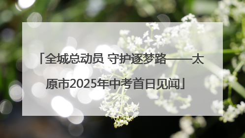 全城总动员 守护逐梦路——太原市2025年中考首日见闻