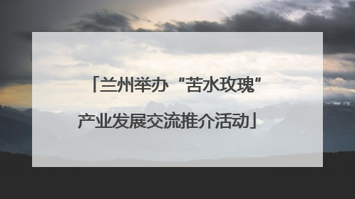 兰州举办“苦水玫瑰”产业发展交流推介活动