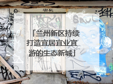 兰州新区持续打造宜居宜业宜游的生态新城