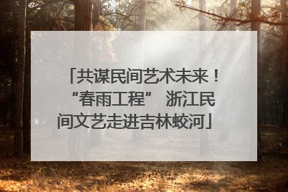 共谋民间艺术未来！“春雨工程” 浙江民间文艺走进吉林蛟河